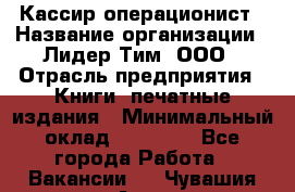 Кассир-операционист › Название организации ­ Лидер Тим, ООО › Отрасль предприятия ­ Книги, печатные издания › Минимальный оклад ­ 15 000 - Все города Работа » Вакансии   . Чувашия респ.,Алатырь г.